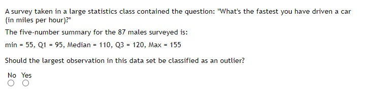 A survey taken in a large statistics class contained the question: "What's the fastest you have driven a car
(in miles per hour)?"
The five-number summary for the 87 males surveyed is:
min = 55, Q1 = 95, Median = 110, Q3 = 120, Max = 155
Should the largest observation in this data set be classified as an outlier?
No Yes
