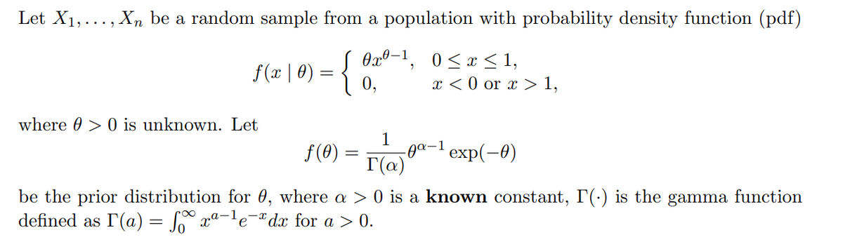 Let X1,..., Xn be a random sample from a population with probability density function (pdf)
f(x | 0) = { Ox°, 0<x< 1,
0,
x < 0 or x > 1,
where 0 > 0 is unknown. Let
1
-0о-1 еxp(-0)
Г(о)
f(0) =
be the prior distribution for 0, where a > 0 is a known constant, I'(-) is the gamma function
defined as r(a) = S xª-'e°
dx for a > 0.
