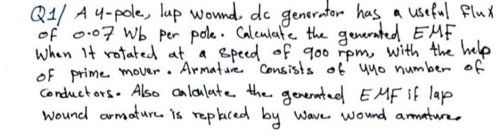 Q1/ A 4-pole, lup wownd de generator has a useful Flux
of o.07 Wb per pole. Caleulate the generated EMF
when It rotated at a speed of goo rpm, with the help
of prime mover.
Conductors. Also calaulate the generated EMF if lap
Wound armatureu is repaced by wave wound armature,
Armature Consists of' uu0 number of
