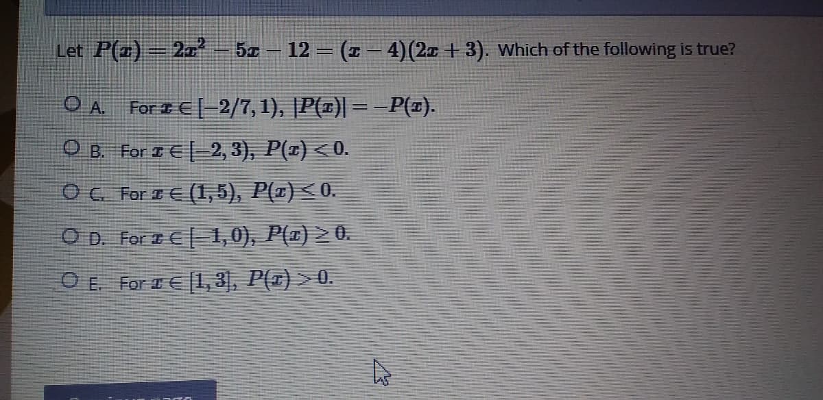 Let P(x) =2x² – 5x – 12 = (1 – 4)(2a +3). Which of the following is true?
O A. For 1E[-2/7, 1), |P(±)|=–P(x).
O B. For I E[-2, 3), P(x) <0.
O C. For I E (1, 5), P(¤) <0.
O D. For IE-1,0), P(1) >0.
O E. For IE [1, 3], P(r) > 0.
