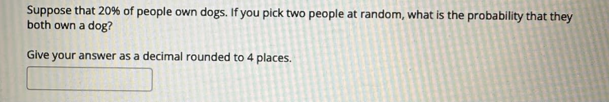 Suppose that 20% of people own dogs. If you pick two people at random, what is the probability that they
both own a dog?
Give your answer as a decimal rounded to 4 places.