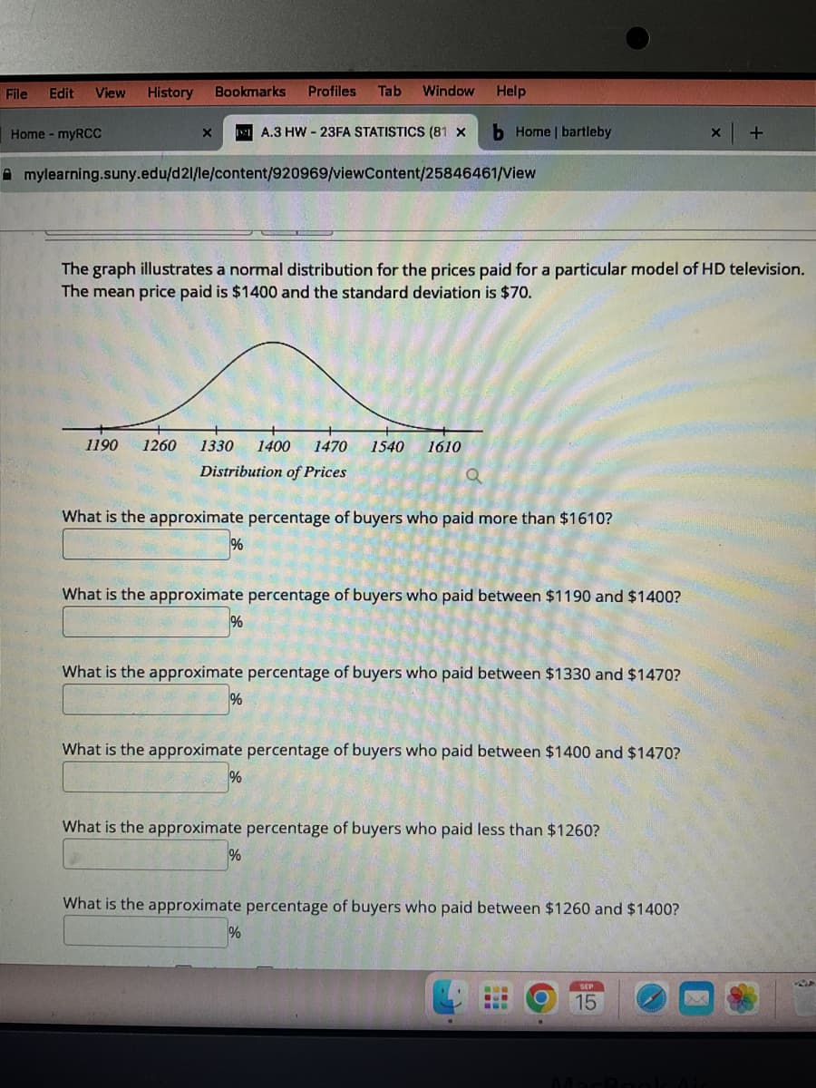 File Edit View History
Home - myRCC
X
Bookmarks Profiles Tab Window Help
mylearning.suny.edu/d21/le/content/920969/viewContent/25846461/View
1190 1260 1330 1400 1470 1540 1610
Distribution of Prices
The graph illustrates a normal distribution for the prices paid for a particular model of HD television.
The mean price paid is $1400 and the standard deviation is $70.
1%
A.3 HW-23FA STATISTICS (81 x
What is the approximate percentage of buyers who paid more than $1610?
%
What is the approximate percentage of buyers who paid between $1190 and $1400?
%
b Home | bartleby
a
What is the approximate percentage of buyers who paid between $1330 and $1470?
%
What is the approximate percentage of buyers who paid between $1400 and $1470?
%
What is the approximate percentage of buyers who paid less than $1260?
%
What is the approximate percentage of buyers who paid between $1260 and $1400?
MOB
+
SEP
15