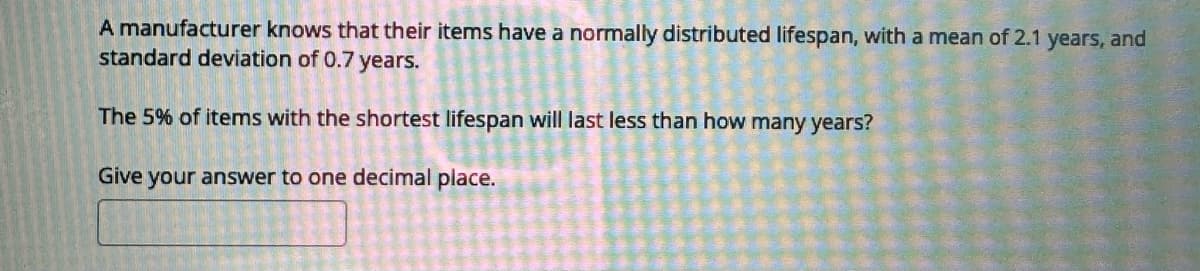 A manufacturer knows that their items have a normally distributed lifespan, with a mean of 2.1 years, and
standard deviation of 0.7 years.
The 5% of items with the shortest lifespan will last less than how many years?
Give your answer to one decimal place.