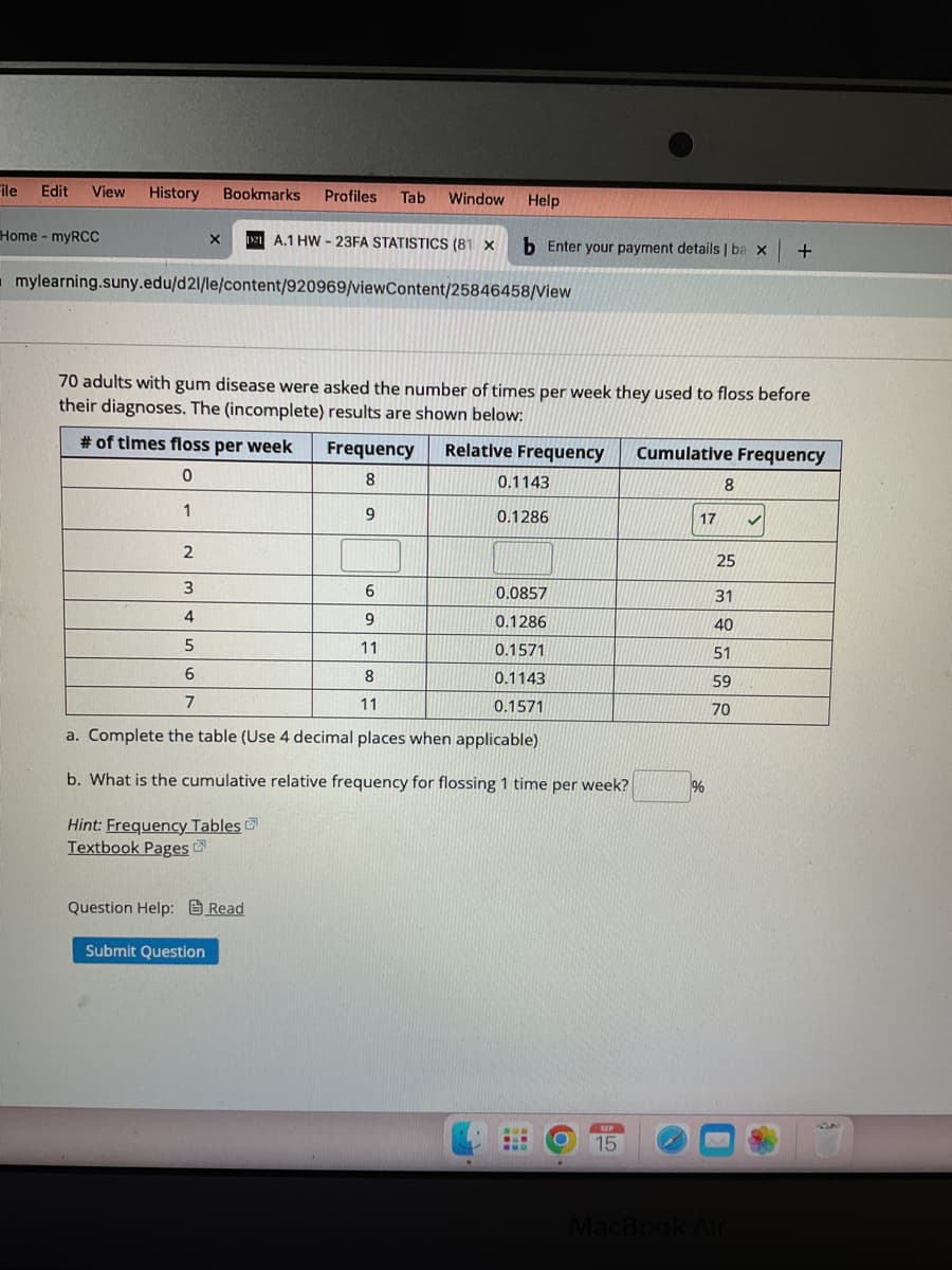 File Edit View History Bookmarks Profiles Tab Window Help
Home - myRCC
mylearning.suny.edu/d21/le/content/920969/viewContent/25846458/View
X 121 A.1 HW-23FA STATISTICS (81 X b Enter your payment details | ba x +
70 adults with gum disease were asked the number of times per week they used to floss before
their diagnoses. The (incomplete) results are shown below:
# of times floss per week Frequency Relative Frequency
0
8
1
9
2
3
6
4
9
5
11
6
8
7
11
a. Complete the table (Use 4 decimal places when applicable)
b. What is the cumulative relative frequency for flossing 1 time per week?
Hint: Frequency Tables
Textbook Pages
Question Help: Read
Submit Question
0.1143
0.1286
0.0857
0.1286
0.1571
0.1143
0.1571
Baw
-..
www
O
.
SEP
15
Cumulative Frequency
17
%
8
25
31
40
51
59
70
MacBook Air