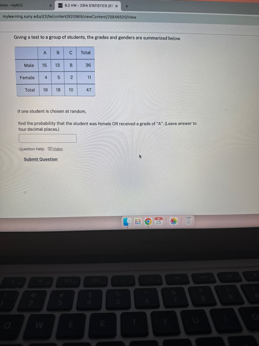 Home - myRCC
mylearning.suny.edu/d21/le/content/920969/viewContent/25846500/View
Giving a test to a group of students, the grades and genders are summarized below.
A
Male 15
Female 4
B
13
Total 19 18
5
2
Question Help: Video
W
B.2 HW-23FA STATISTICS (81 x
Submit Question
с
3
8
2
If one student is chosen at random,
10
find the probability that the student was female OR received a grade of "A". (Leave answer to
four decimal places.)
Total
20
36
E
11
47
$
4
R
%
5
E
6
25
Y
&
7
8
1