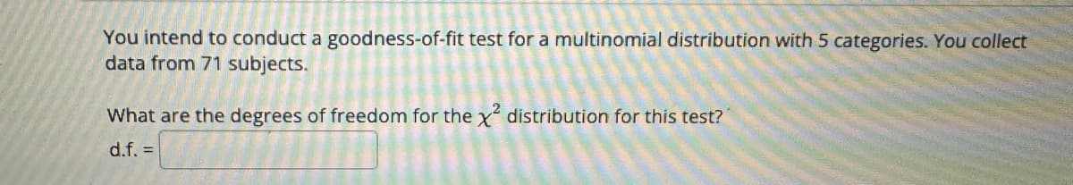 You intend to conduct a goodness-of-fit test for a multinomial distribution with 5 categories. You collect
data from 71 subjects.
What are the degrees of freedom for the x² distribution for this test?
d.f. =
85