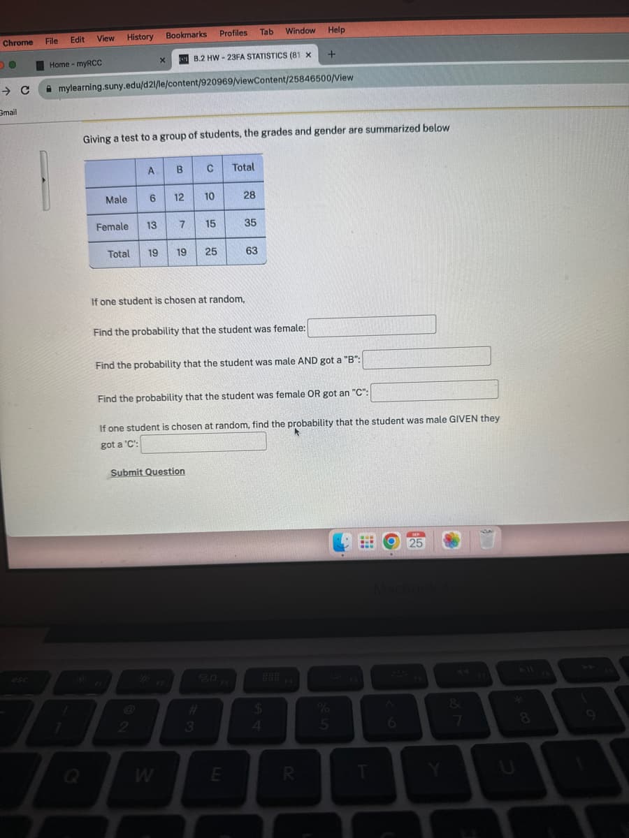 Chrome File
DO
→ C
Gmail
Edit
Home - myRCC
View
!
7
History
Q
Male
mylearning.suny.edu/d21/le/content/920969/viewContent/25846500/View
Female
Bookmarks
Giving a test to a group of students, the grades and gender are summarized below
A
X
6 12
B.2 HW-23FA STATISTICS (81 X
B C
2
13 7 15
Total 19 19 25
Profiles Tab Window Help
10
3
If one student is chosen at random,
Submit Question
Find the probability that the student was female:
Total
#
28
Find the probability that the student was male AND got a "B":
3
Find the probability that the student was female OR got an "C":
35
If one student is chosen at random, find the probability that the student was male GIVEN they
got a 'C':
63
E
+
$
4
R
%
5
6
SEP
25
Y
∞
Ka
8