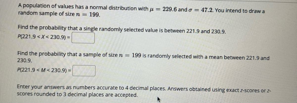 A population of values has a normal distribution with μ = 229.6 and o 47.2. You intend to draw a
random sample of size n = 199.
Find the probability that a single randomly selected value is between 221.9 and 230.9.
P(221.9<X<230.9) =
Find the probability that a sample of size n = 199 is randomly selected with a mean between 221.9 and
230.9.
P(221.9 <M< 230.9) =
Enter your answers as numbers accurate to 4 decimal places. Answers obtained using exact z-scores or z-
scores rounded to 3 decimal places are accepted.