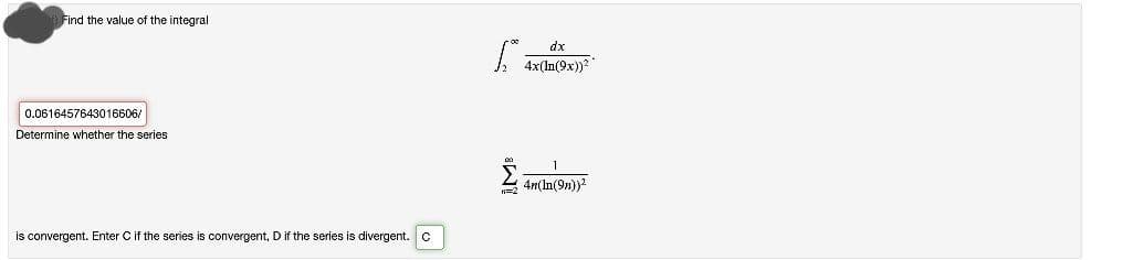 Find the value of the integral
dx
0.0616457643016606/
Determine whether the series
2 4mIn(9n)
is convergent. Enter Cif the series is convergent, D if the series is divergent.c
