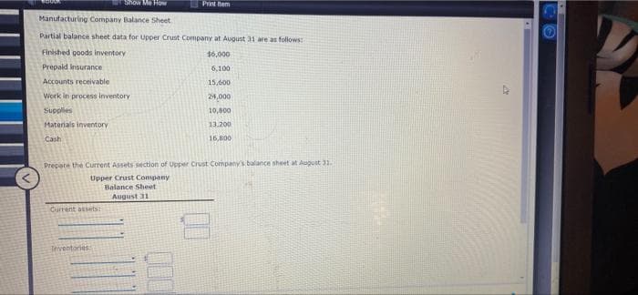 Show Me How
Print item
Manufacturing Company Balance Sheet
Partial balance sheet data for Upper Crust Company at August 31 are as follows:
Finished goods inventory
46,000
Prepald Insurance
6,100
Accounts receivable
15,600
Work in process inventory
24,000
Supplies
10,800
Materials inventory
13.200
Cash
16,800
Prepate the Current Assets section of Upper Crust Companys balance sheet at Auguit 31
Upper Crust Company
Balance Sheet
August 31
Current assets
Teventories
