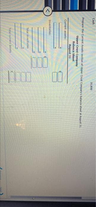 00
Cash
16,800
Prepare the Current Assets section of Upper Crust Company's balance sheet at August 31.
Upper Crust Company
Balance Sheet
August 31
Current assets:
Inventories:
Total inventories
Total current åssets
