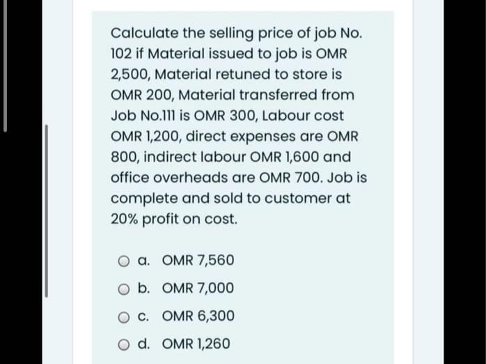 Calculate the selling price of job No.
102 if Material issued to job is OMR
2,500, Material retuned to store is
OMR 200, Material transferred from
Job No.111 is OMR 300, Labour cost
OMR 1,200, direct expenses are OMR
800, indirect labour OMR 1,600 and
office overheads are OMR 700. Job is
complete and sold to customer at
20% profit on cost.
a. OMR 7,560
O b. OMR 7,000
O C. OMR 6,300
O d. OMR 1,260
