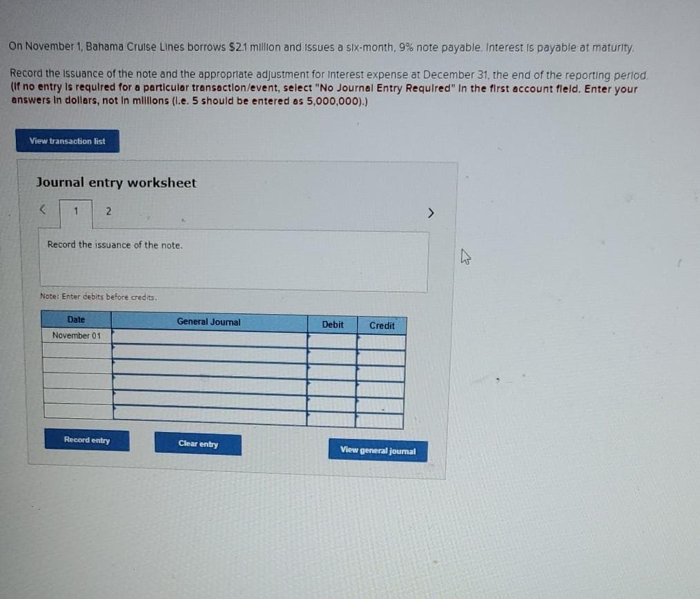 On November 1, Bahama Cruise Lines borrows $21 millon and Issues a six-month, 9% note payable. Interest Is payable at maturity.
Record the Issuance of the note and the appropriate adjustment for Interest expense at December 31, the end of the reporting perlod.
(If no entry Is requlred for a particular transactlon/event, select "No Journal Entry Required" In the first account fleld. Enter your
answers In dollars, not In mlllons (I.e. 5 should be entered as 5,000,000).)
View transaction list
Journal entry worksheet
1
Record the issuance of the note.
Note: Enter debits before credits.
Date
General Journal
Debit
Credit
November 01
Record entry
Clear entry
View general jourmal
