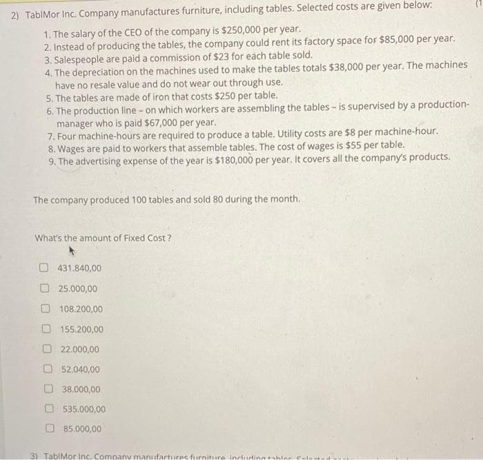 2) TablMor Inc. Company manufactures furniture, including tables. Selected costs are given below:
1. The salary of the CEO of the company is $250,000 per year.
2. Instead of producing the tables, the company could rent its factory space for $85,000 per year.
3. Salespeople are paid a commission of $23 for each table sold.
4. The depreciation on the machines used to make the tables totals $38,000 per year. The machines
have no resale value and do not wear out through use.
5. The tables are made of iron that costs $250 per table.
6. The production line - on which workers are assembling the tables - is supervised by a production-
manager who is paid $67,000 per year.
7. Four machine-hours are required to produce a table. Utility costs are $8 per machine-hour.
8. Wages are paid to workers that assemble tables. The cost of wages is $55 per table.
9. The advertising expense of the year is $180,000 per year. It covers all the company's products.
The company produced 100 tables and sold 80 during the month.
What's the amount of Fixed Cost?
O 431.840,00
25.000,00
108.200,00
155.200,00
O 22.000,00
O 52.040,00
38.000,00
535.000,00
O 85.000,00
3) TablMor Inc. Company manufartures furniture includinntabler
