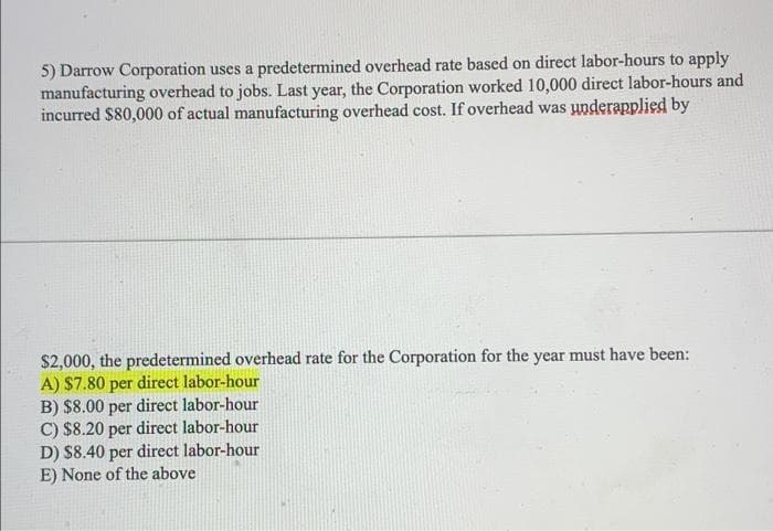 5) Darrow Corporation uses a predetermined overhead rate based on direct labor-hours to apply
manufacturing overhead to jobs. Last year, the Corporation worked 10,000 direct labor-hours and
incurred $80,000 of actual manufacturing overhead cost. If overhead was underapplied by
$2,000, the predetermined overhead rate for the Corporation for the year must have been:
A) $7.80 per direct labor-hour
B) $8.00 per direct labor-hour
C) $8.20 per direct labor-hour
D) $8.40 per direct labor-hour
E) None of the above
