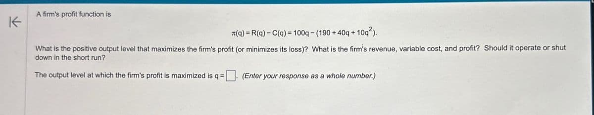 K
A firm's profit function is
(q) = R(q)-C(q)=100q- (190+40q+10q²).
What is the positive output level that maximizes the firm's profit (or minimizes its loss)? What is the firm's revenue, variable cost, and profit? Should it operate or shut
down in the short run?
The output level at which the firm's profit is maximized is q =
(Enter your response as a whole number.)