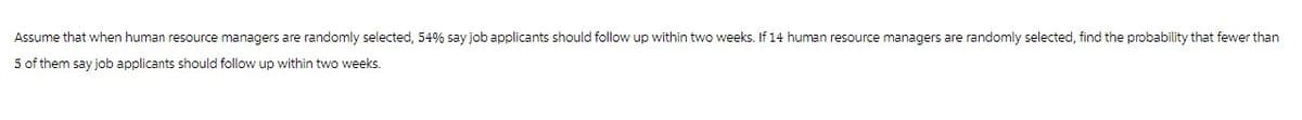 Assume that when human resource managers are randomly selected, 54% say job applicants should follow up within two weeks. If 14 human resource managers are randomly selected, find the probability that fewer than
5 of them say job applicants should follow up within two weeks.