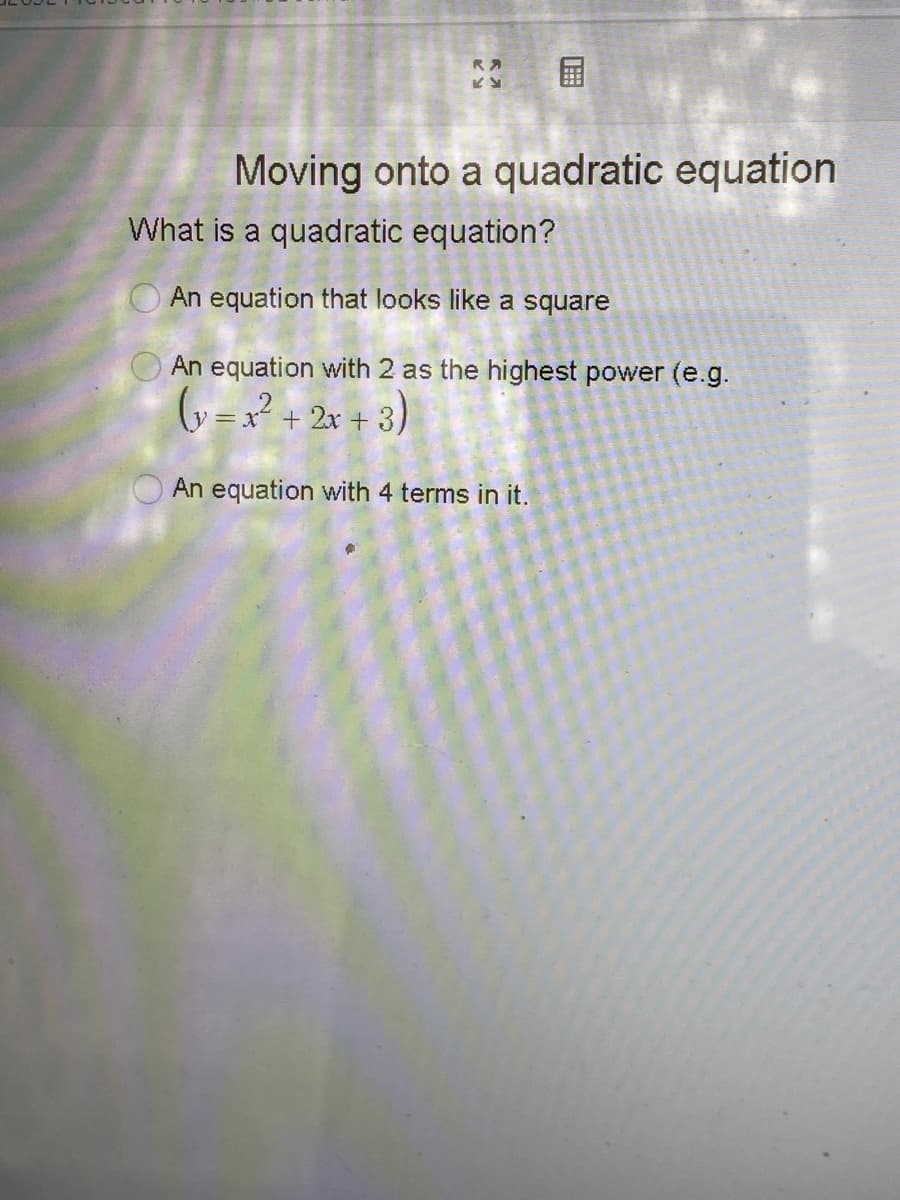 国
RA
Moving onto a quadratic equation
What is a quadratic equation?
O An equation that looks like a square
An equation with 2 as the highest power (e.g.
y = x + 2x + 3)
An equation with 4 terms in it.
