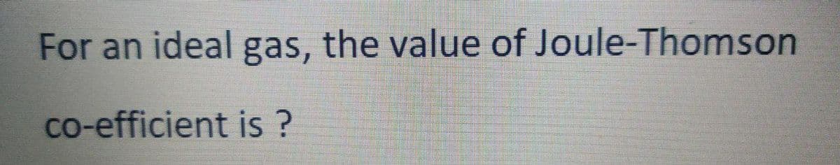 For an ideal gas, the value of Joule-Thomson
co-efficient is?
