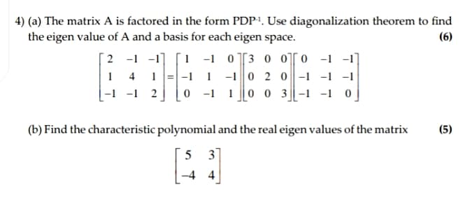 4) (a) The matrix A is factored in the form PDP'. Use diagonalization theorem to find
the eigen value of A and a basis for each eigen space.
(6)
2 -1 -1]
1 4
-1 -1 2
1 -1 0[3 o o[0 -1 -1]
|-1 1 -10 2 0-1 -1 -1
0 -1 10 0 3-1 -1 0
1
(b) Find the characteristic polynomial and the real eigen values of the matrix
(5)
5 3
-4 4
