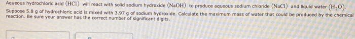 Aqueous hydrochloric acid (HCI) will react with solid sodium hydroxide (NaOH) to produce aqueous sodium chloride (NaCl) and liquid water (H,0).
Suppose 5.8 g of hydrochloric acid is mixed with 3.97 g of sodium hydroxide. Calculate the maximum mass of water that could be produced by the chemical
reaction. Be sure your answer has the correct number of significant digits.
