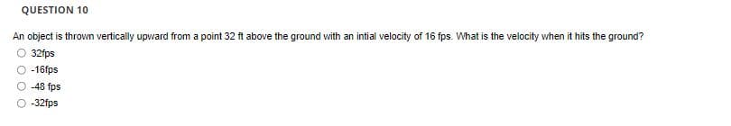 QUESTION 10
An object is thrown vertically upward from a point 32 ft above the ground with an intial velocity of 16 fps. What is the velocity when it hits the ground?
32fps
O -16fps
-48 fps
O 32fps
