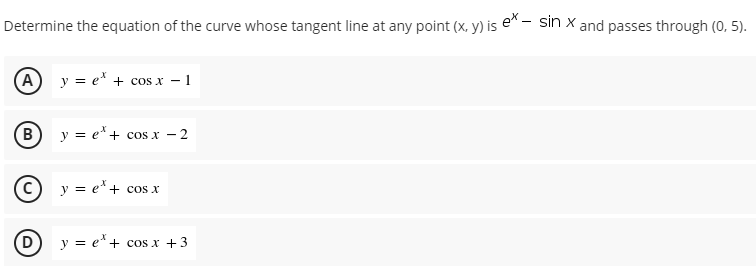 Determine the equation of the curve whose tangent line at any point (x, y) is e^ - sin x and passes through (0, 5).
A y = e* + cos x – 1
В
y = e*+ cos x -
C) y = e*+ cos x
D
y = e* + cos x +3
