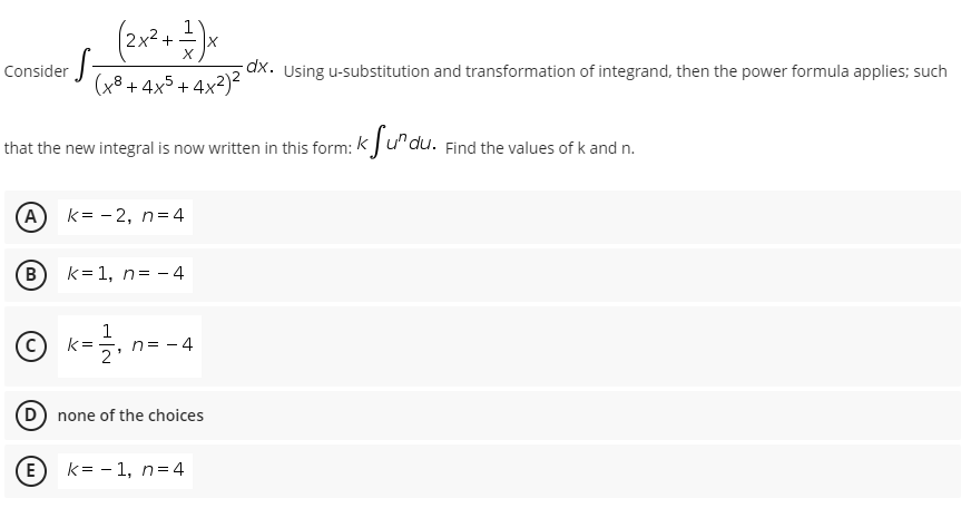 Consider
(x. Using u-substitution and transformation of integrand, then the power formula applies; such
(x8 + 4x5+ 4x²)2
that the new integral is now written in this form: k Ju"du. Find the values of k and n.
A
k= - 2, n=4
k= 1, n= - 4
©
1
k =
n= - 4
D none of the choices
E
k= - 1, n=4
B.
