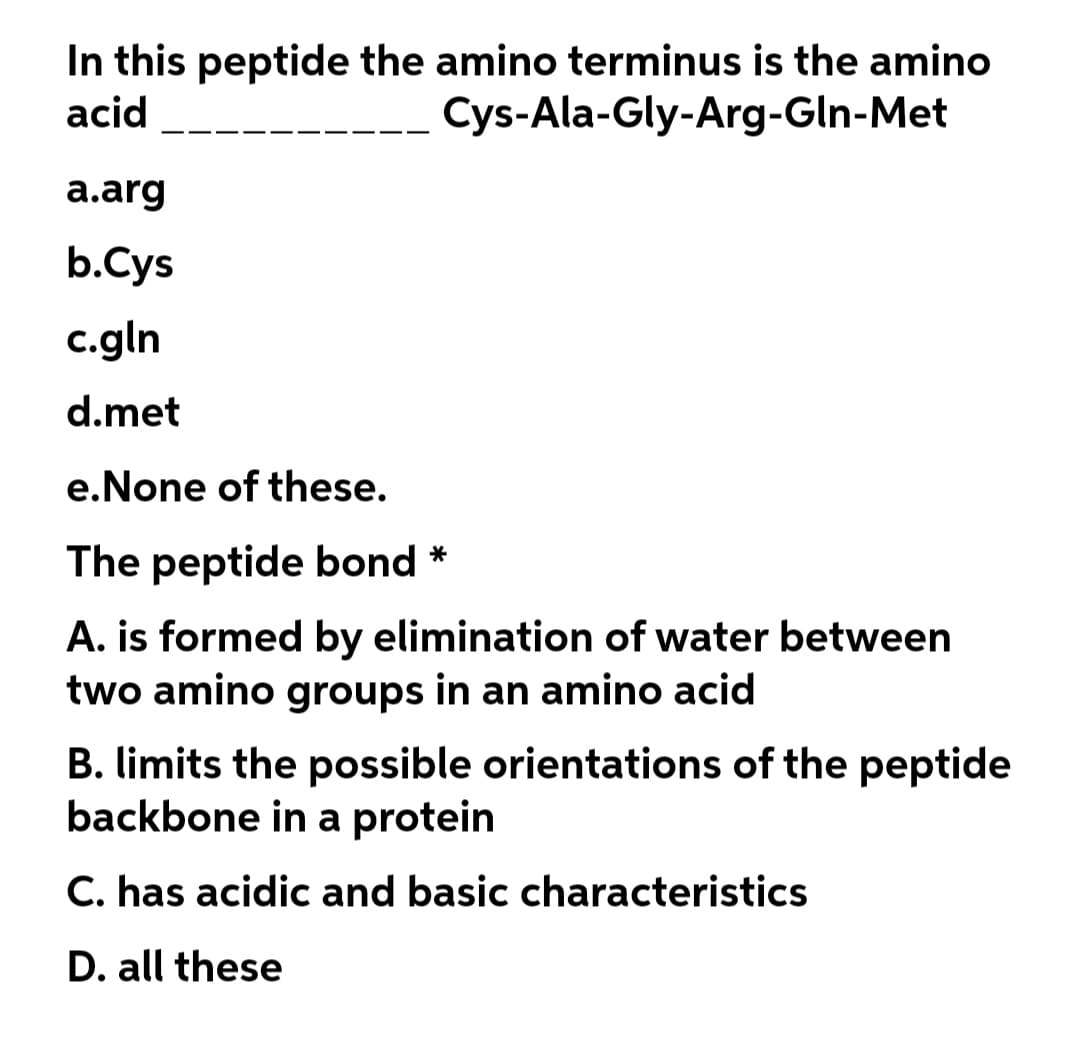 In this peptide the amino terminus is the amino
acid
Cys-Ala-Gly-Arg-Gln-Met
a.arg
b.Сys
c.gln
d.met
e.None of these.
The peptide bond *
A. is formed by elimination of water between
two amino groups in an amino acid
B. limits the possible orientations of the peptide
backbone in a protein
C. has acidic and basic characteristics
D. all these
