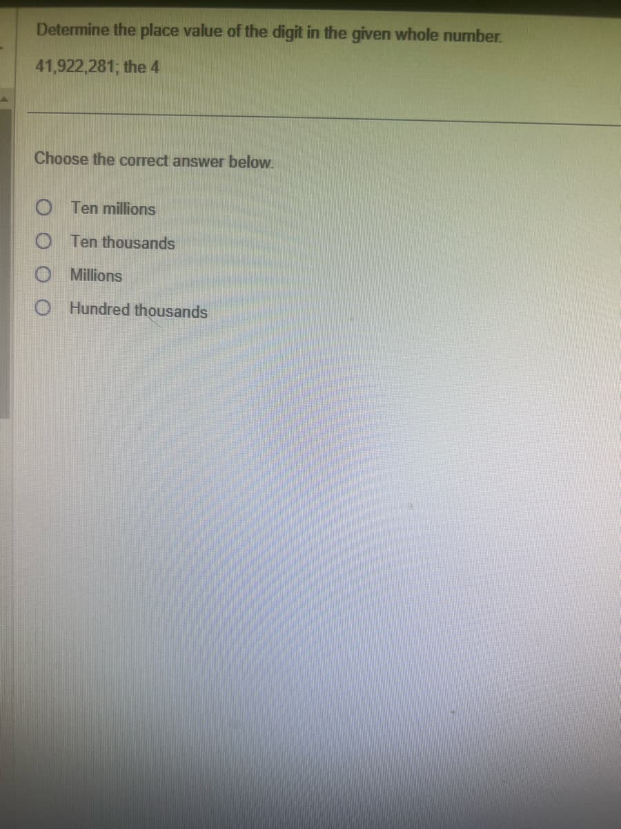 Determine the place value of the digit in the given whole number.
41,922,281; the 4
Choose the correct answer below.
O Ten millions
O Ten thousands
Millions
OHundred thousands