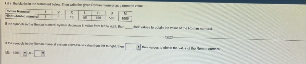 Fill in the blanks in the statement below. Then write the given Roman numeral as a numeric value.
Roman Numeral
I
Hindu-Arabic numeral 1
If the symbols in the Roman numeral system decrease in value from left to right, then
V
5
X
10
L
50
C
100
D
500
M
1000
If the symbols in the Roman numeral system decrease in value from left to right, then
ML=100050=
their values to obtain the value of the Roman numeral.
(...)
their values to obtain the value of the Roman numeral