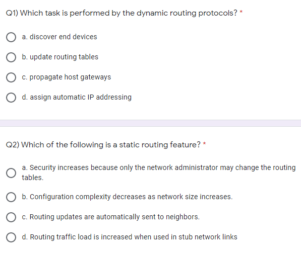 Q1) Which task is performed by the dynamic routing protocols? *
a. discover end devices
O b. update routing tables
O c. propagate host gateways
O d. assign automatic IP addressing
Q2) Which of the following is a static routing feature? *
a. Security increases because only the network administrator may change the routing
tables.
O b. Configuration complexity decreases as network size increases.
O c. Routing updates are automatically sent to neighbors.
O d. Routing traffic load is increased when used in stub network links
