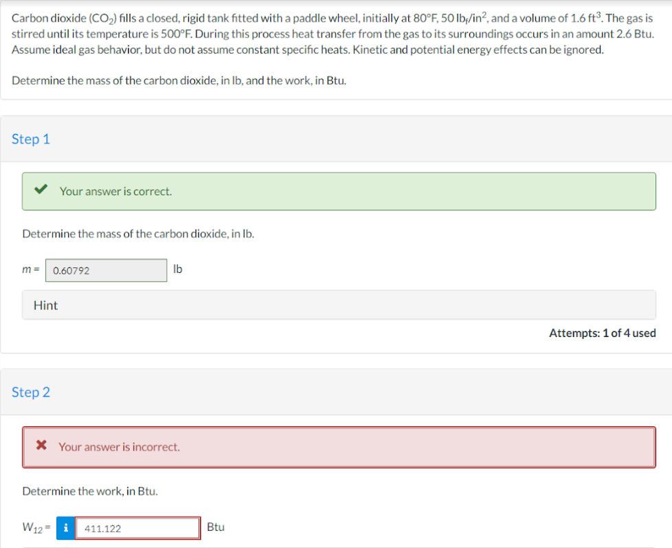 Carbon dioxide (CO₂) fills a closed, rigid tank fitted with a paddle wheel, initially at 80°F, 50 lb/in², and a volume of 1.6 ft³. The gas is
stirred until its temperature is 500°F. During this process heat transfer from the gas to its surroundings occurs in an amount 2.6 Btu.
Assume ideal gas behavior, but do not assume constant specific heats. Kinetic and potential energy effects can be ignored.
Determine the mass of the carbon dioxide, in lb, and the work, in Btu.
Step 1
Your answer is correct.
Determine the mass of the carbon dioxide, in lb.
m= 0.60792
Hint
Step 2
* Your answer is incorrect.
Determine the work, in Btu.
W12= i
lb
411.122
Btu
Attempts: 1 of 4 used