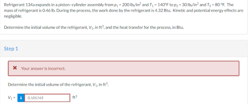 Refrigerant 134a expands in a piston-cylinder assembly from p₁= 200 lb/in² and T₁ = 140°F to p₂ = 30 lb/in² and T₂ = 80 °F. The
mass of refrigerant is 0.46 lb. During the process, the work done by the refrigerant is 4.32 Btu. Kinetic and potential energy effects are
negligible.
Determine the initial volume of the refrigerant, V₁, in ft³, and the heat transfer for the process, in Btu.
Step 1
* Your answer is incorrect.
Determine the initial volume of the refrigerant, V₁, in ft³.
V₁= 0.105743
ft3