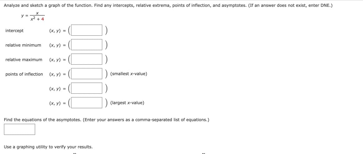 Analyze and sketch a graph of the function. Find any intercepts, relative extrema, points of inflection, and asymptotes. (If an answer does not exist, enter DNE.)
24
y =
intercept
relative minimum
relative maximum
points of inflection
(x, y) =
(x, y) =
(x, y) =
(x, y) =
(x, y) =
(x, y) =
(smallest x-value)
Use a graphing utility to verify your results.
(largest x-value)
Find the equations of the asymptotes. (Enter your answers as a comma-separated list of equations.)