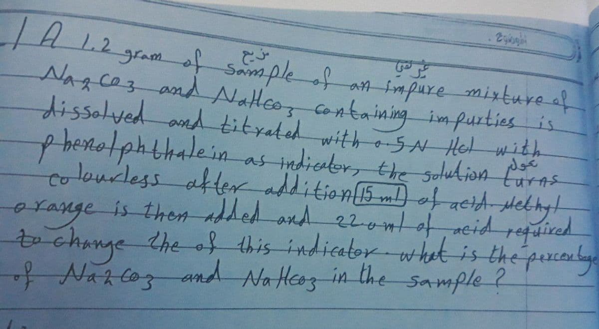 H1
gramof Sampleof an impure mixture af
NARCOZ and Natteo, containing impurties is
dissalved and tityated with SN Hel wit
p
colourless after addition5mD otacid-Methyt
ge is then added and 22ontof, acid reguired
orange
tochange the of
Naz coz
benotphthalein
as indicator, the sotudion Curns
this indicator what is the percoulye
and Na Heoz in the sample ?
