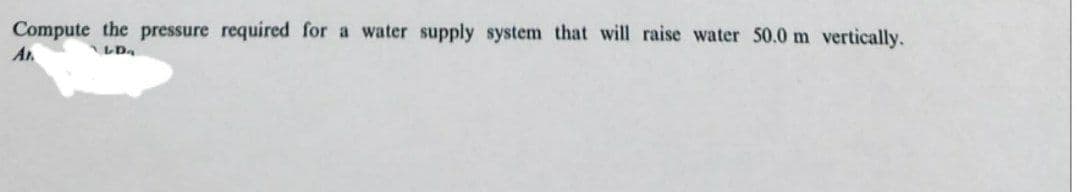 Compute the pressure required for a water supply system that will raise water 50.0 m vertically.
Ar
