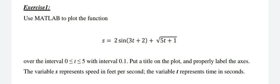 Exercisel:
Use MATLAB to plot the function
s = 2 sin(3t + 2) + v5t + 1
over the interval 0<t<5 with interval 0.1. Put a title on the plot, and properly label the axes.
The variable s represents speed in feet per second; the variable t represents time in seconds.
