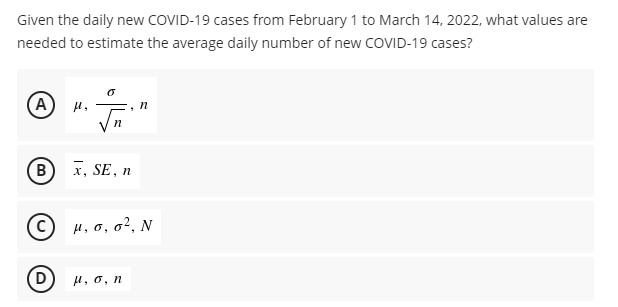 Given the daily new COVID-19 cases from February 1 to March 14, 2022, what values are
needed to estimate the average daily number of new COVID-19 cases?
0
(A)
n
n
B
x, SE, n
(C) μ, o, 0², N
D
μ, o, n