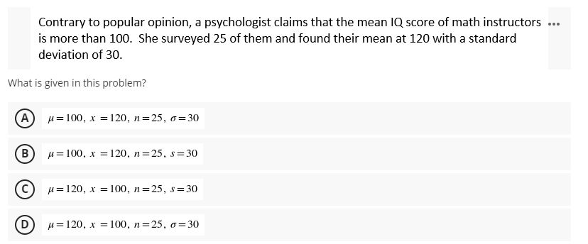 Contrary to popular opinion, a psychologist claims that the mean IQ score of math instructors ...
is more than 100. She surveyed 25 of them and found their mean at 120 with a standard
deviation of 30.
What is given in this problem?
A
μ = 100, x = 120, n=25, o=30
B
μ= 100, x = 120, n=25, s=30
(C) μ=120, x= 100, n=25, s=30
D
μ= 120, x= 100, n=25, o=30