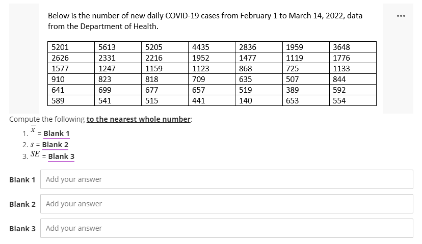 Below is the number of new daily COVID-19 cases from February 1 to March 14, 2022, data
from the Department of Health.
5201
5613
5205
4435
2836
1959
3648
2626
2331
2216
1952
1477
1119
1776
1577
1247
1159
1123
868
725
1133
910
823
818
709
635
507
844
641
699
677
657
519
389
592
589
541
515
441
140
653
554
Compute the following to the nearest whole number:
X
1. * = Blank 1
2. S = Blank 2
3. SE = Blank 3
Blank 1 Add your answer
Blank 2 Add your answer
Blank 3 Add your answer