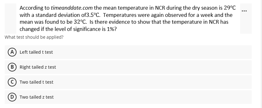 According to timeanddate.com the mean temperature in NCR during the dry season is 29°C
with a standard deviation of3.5°C. Temperatures were again observed for a week and the
mean was found to be 32°C. Is there evidence to show that the temperature in NCR has
changed if the level of significance is 1%?
What test should be applied?
(A) Left tailed t test
B Right tailed z test
Two tailed t test
Two tailed z test