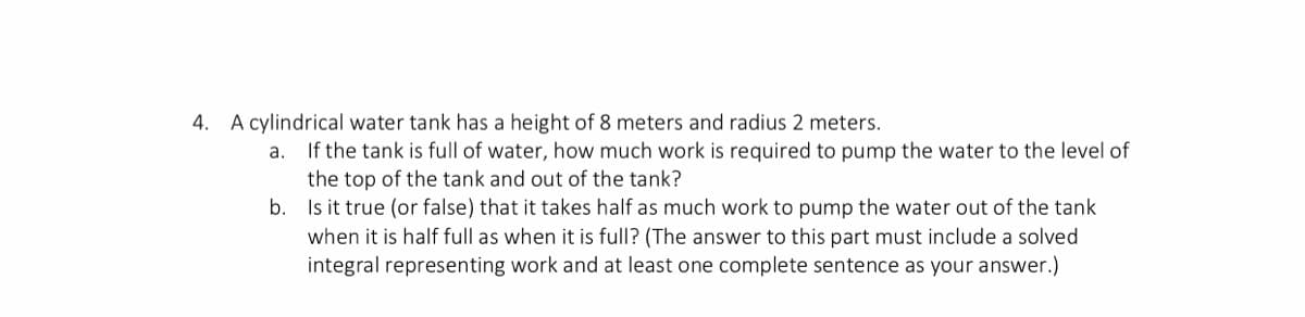 4. A cylindrical water tank has a height of 8 meters and radius 2 meters.
If the tank is full of water, how much work is required to pump the water to the level of
the top of the tank and out of the tank?
b. Is it true (or false) that it takes half as much work to pump the water out of the tank
a.
when it is half full as when it is full? (The answer to this part must include a solved
integral representing work and at least one complete sentence as your answer.)
