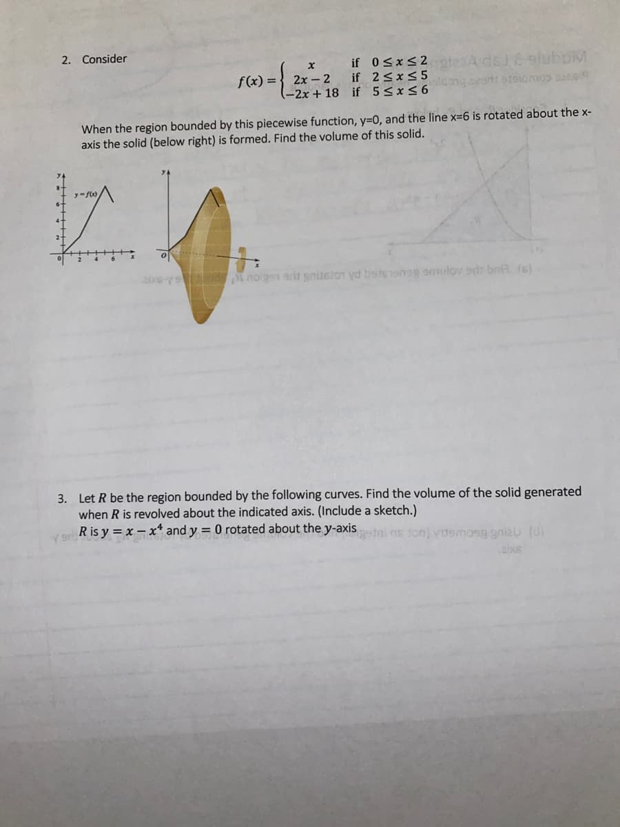 Consider
if 0SxS2 ateaA del & sluboM
f(x) = } 2x – 2 if 2<x< 5
-2x + 18 if 5 5x56
When the region bounded by this piecewise function, y=D0, and the line x=6 is rotated about the x-
axis the solid (below right) is formed. Find the volume of this solid.
