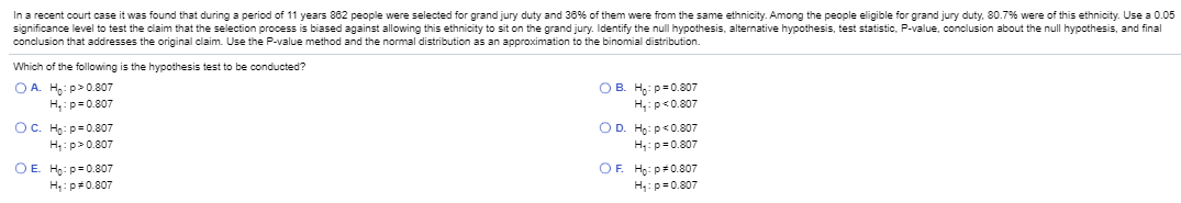 In a recent court case it was found that during a period of 11 years 882 people were selected for grand jury duty and 36% of them were from the same ethnicity. Among the people eligible for grand jury duty, 80.7% were of this ethnicity. Use a
significance level to test the claim that the selection process is biased against allowing this ethnicity to sit on the grand jury. Identify the null hypothesis, alternative hypothesis, test statistic, P-value, conclusion about the null hypothesis, and fina
conclusion that addresses the original claim. Use the P-value method and the normal distribution as an approximation to the binomial distribution.
Which of the following is the hypothesis test to be conducted?
O A. Ho: p>0.807
H,: p-0.807
O B. Ho: p-0.807
H:p<0.807
OC. Ho: p=0.807
H: p> 0.807
O D. Ho: p<0.807
H: p-0.807
ОЕ. На: р 0.807
H: p*0.807
OF. Ho: p0.807
H: p=0.807
