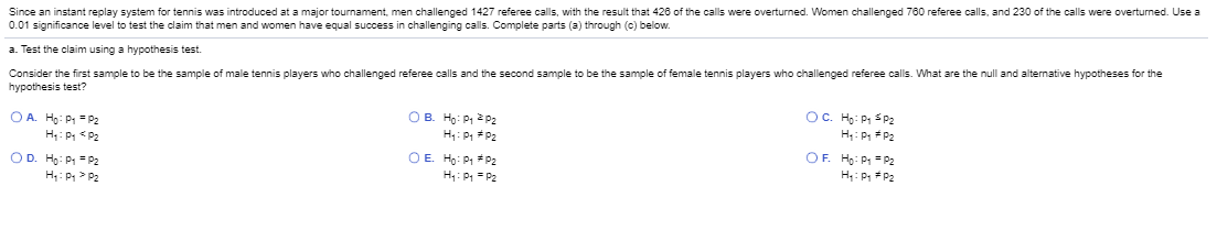 Since an instant replay system for tennis was introduced at a major tournament, men challenged 1427 referee calls, with the result that 426 of the calls were overturned. Women challenged 780 referee calls, and 230 of the calls were overturmed. Use a
0.01 significance level to test the claim that men and women have equal success in challenging calls. Complete parts (a) through (c) below.
a. Test the claim using a hypothesis test.
Consider the first sample to be the sample of male tennis players who challenged referee calls and the second sample to be the sample of female tennis players who challenged referee calls. What are the null and alternative hypotheses for the
hypothesis test?
OA Ho: PP2
H: P <P2
OB. Ho: P 2 P2
H: P P2
OC. Ho: P SP2
H: P P2
OD. Ho: P = P2
H: P > P2
OE Ho: P *P2
H: P = P2
OF. Ho: P = P2
H: P P2
