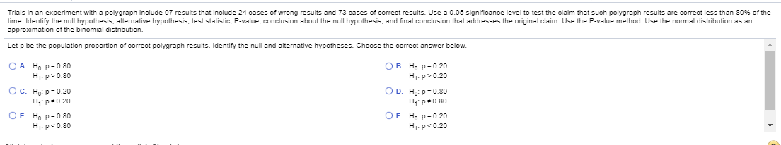 Trials in an experiment with a polygraph include 07 results that include 24 cases of wrong results and 73 cases of correct results. Use a 0.05 significance level to test the claim that such polygraph results are correct less than 80% of the
time. Identify the null hypothesis, alternative hypothesis, test statistic, P-value, conclusion about the null hypothesis, and final conclusion that addresses the original claim. Use the P-value method. Use the normal distribution as an
approximation of the binomial distribution.
Let p be the population proportion of correct polygraph results. Identify the null and alternative hypotheses. Choose the correct answer below.
O A. Ho: p-0.80
H;: p>0.80
O B. Họ: p-0.20
H: p> 0.20
Ос. На ра0.20
H: p0.20
O D. Ho: p-0.80
H: p0.80
O E. Ho: p-0.80
H4: p«0.80
OF. Ho: p=0.20
H,: p«0.20
