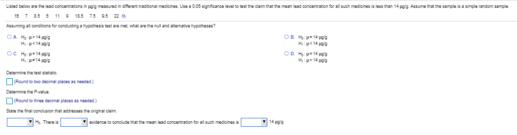 Listed below are the lead concentrations in ug/g measured in different traditional medicines. Use a 0.05 significance level to test the claim that the mean lead concentration for all such medicines is less than 14 ug/g. Assume that the sample is as
10 7 8.5 o 11 O 185 7.5 0.5 22 o
Assuming all conditions for conducting a hypothesis test are met, what are the null and alternative hypotheses?
OA. Họ: > 14 pg'a
OB. H: u 14 pola
OC. He: 14 pg'a
OD. H: ua 14 pola
H p> 14 pgla
Determine the test statistic.
ORound to two decimal places as needed.)
Determine the P-value.
O Round to three decimal places as needed)
State the final conclusion that addresses the original claim.
Ho- There is
evidence to conclude that the mean lead concentration for all such medicines is
14 pg'a
