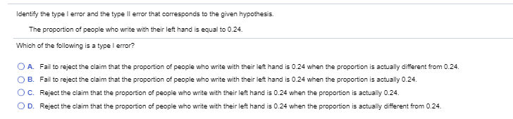 Identify the type I error and the type Il error that corresponds to the given hypothesis.
The proportion of people who write with their left hand is equal to 0.24.
Which of the following is a type l error?
O A. Fail to reject the claim that the proportion of people who write with their left hand is 0.24 when the proportion is actually different from 0.24.
B. Fail to reject the claim that the proportion of people who write with their left hand is 0.24 when the proportion is actually 0.24.
OC. Reject the claim that the proportion of people who write with their left hand is 0.24 when the proportion is actually 0.24.
OD. Reject the claim that the proportion of people who write with their left hand is 0.24 when the proportion is actually different from 0.24.
