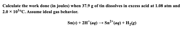 Calculate the work done (in joules) when 37.9 g of tin dissolves in excess acid at 1.08 atm and
2.0 x 101°C. Assume ideal gas behavior.
Sn(s) + 2H*(aq) → Sn²*(aq) + H2(g)
